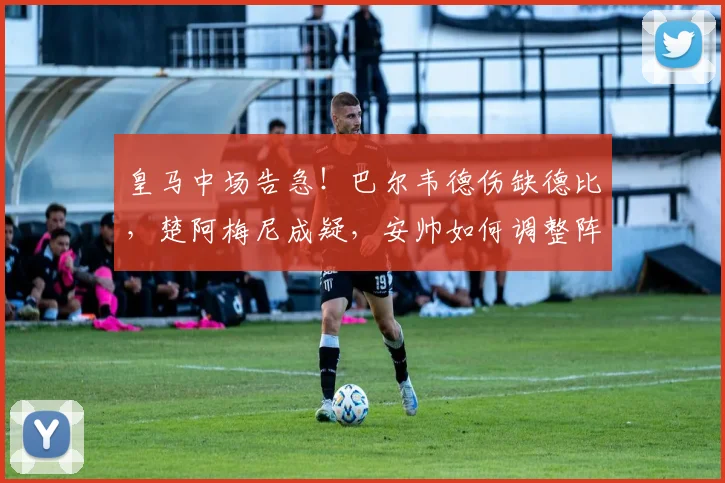 皇马中场告急!巴尔韦德伤缺德比,楚阿梅尼成疑,安帅如何调整阵容?