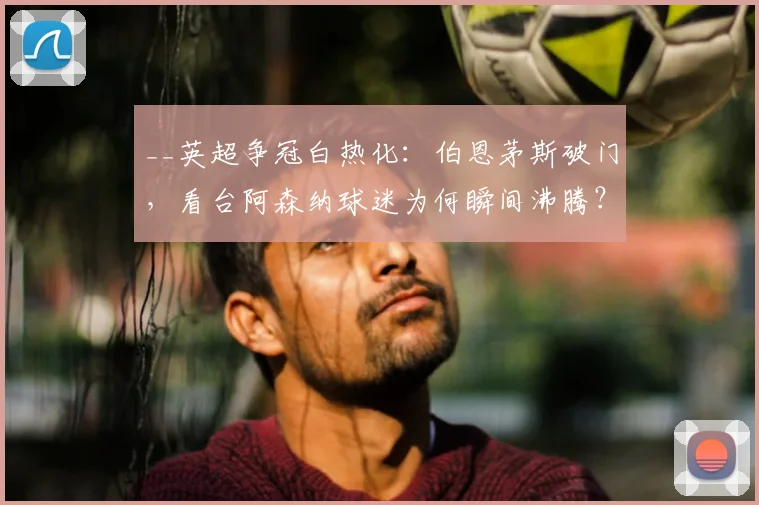__英超争冠白热化:伯恩茅斯破门,看台阿森纳球迷为何瞬间沸腾?现场视频揭秘__