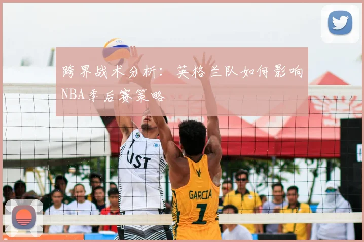 跨界战术分析：英格兰队如何影响NBA季后赛策略