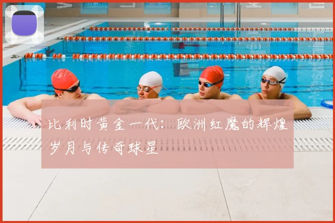 比利时黄金一代:欧洲红魔的辉煌岁月与传奇球星