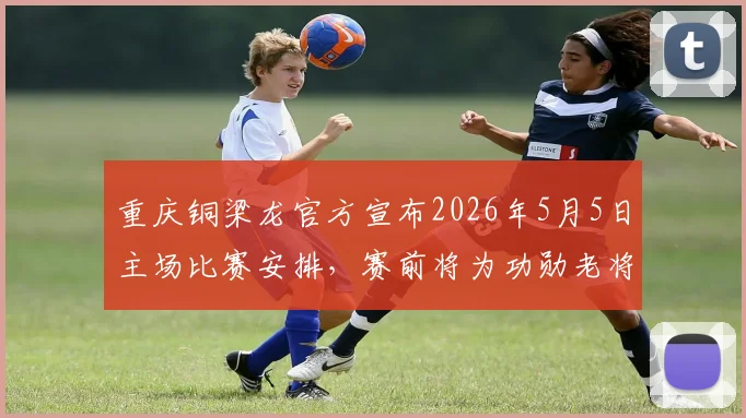 重庆铜梁龙官方宣布2026年5月5日主场比赛安排,赛前将为功勋老将黄希扬举办退役仪式,对阵河南队观赛指南