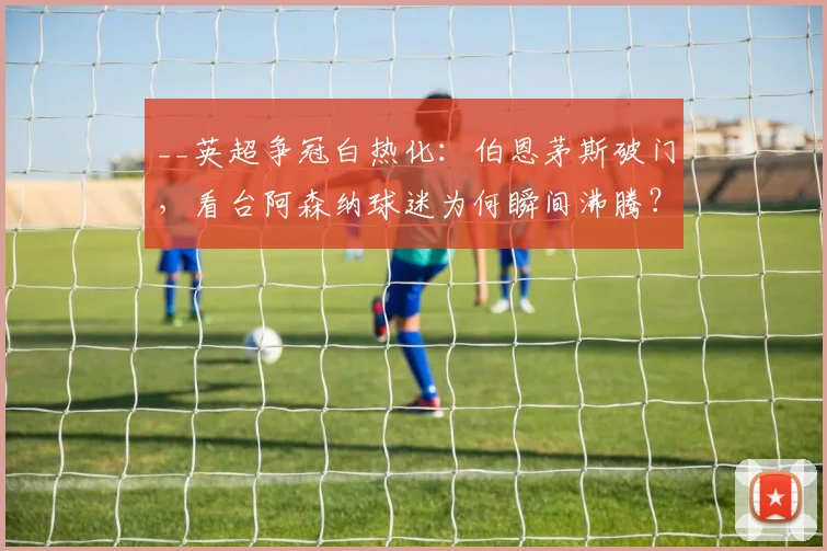 __英超争冠白热化：伯恩茅斯破门，看台阿森纳球迷为何瞬间沸腾？现场视频揭秘__