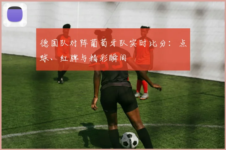 德国队对阵葡萄牙队实时比分:点球、红牌与精彩瞬间