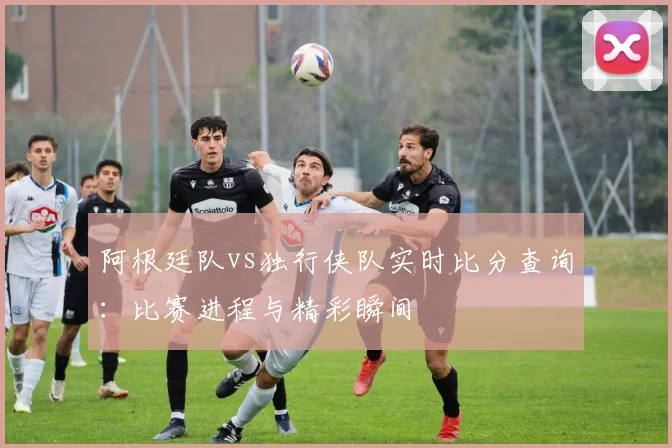 阿根廷队vs独行侠队实时比分查询:比赛进程与精彩瞬间