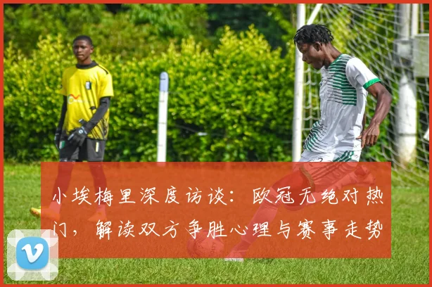 小埃梅里深度访谈：欧冠无绝对热门，解读双方争胜心理与赛事走势