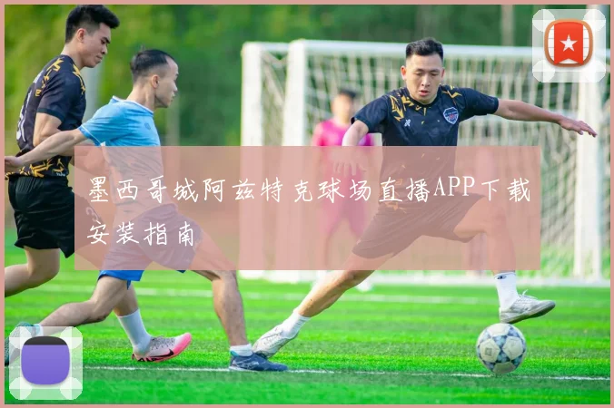 墨西哥城阿兹特克球场直播APP下载安装指南